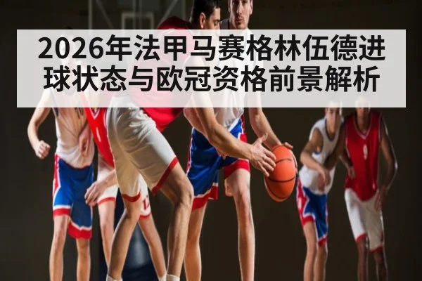 2026年法甲马赛格林伍德进球状态与欧冠资格前景解析